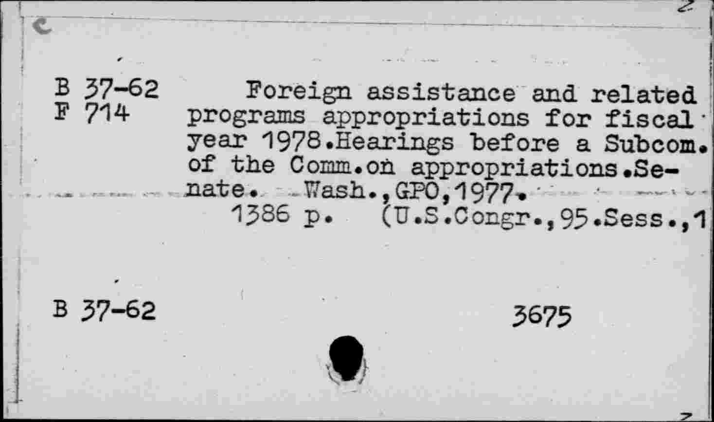 ﻿B 37-62
F 714
Foreign assistance and related programs appropriations for fiscal• year 1978.Hearings before a Subcom. of the Comm.on appropriations.Senate. - Wash.,GPO,1977,
1386 p. (U.S.Congr.,93.Sess.,1
B 37-62
3675